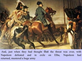 And, just when they had thought that the threat was over, with
Napoleon defeated and in exile on Elba, Napoleon had returned,
mustered a huge army
 
