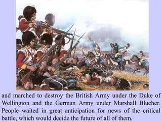 and marched to destroy the British Army under the Duke of
Wellington and the German Army under Marshall Blucher.
People waited in great anticipation for news of the critical
battle, which would decide the future of all of them.
 