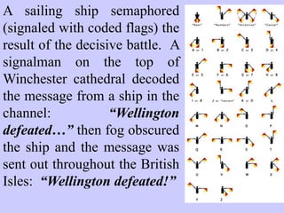 A sailing ship semaphored
(signaled with coded flags) the
result of the decisive battle.
A signalman on the top of
Winchester cathedral decoded the
message from a ship in the
channel:
“Wellington defeated…” then fog
obscured the ship and the message
was sent out throughout the
British Isles:
“Wellington defeated!”
 