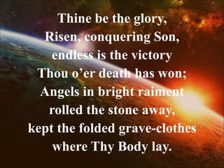 Thine be the glory,
Risen, conquering Son,
endless is the victory
Thou o’er death has won;
Angels in bright raiment
rolled the stone away,
kept the folded grave-clothes
where Thy Body lay.
 