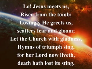 Lo! Jesus meets us,
Risen from the tomb;
Lovingly He greets us,
scatters fear and gloom;
Let the Church with gladness,
Hymns of triumph sing,
for her Lord now liveth,
death hath lost its sting.
 