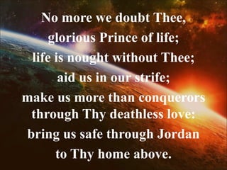 No more we doubt Thee,
glorious Prince of life;
life is nought without Thee;
aid us in our strife;
make us more than conquerors
through Thy deathless love:
bring us safe through Jordan
to Thy home above.
 