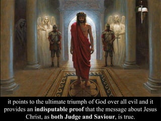 it points to the ultimate triumph of God over all evil and it
provides an indisputable proof that the message about Jesus
Christ, as both Judge and Saviour, is true.
 
