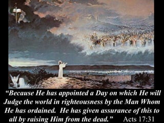 “Because He has appointed a Day on which He will
Judge the world in righteousness by the Man Whom
He has ordained. He has given assurance of this to
all by raising Him from the dead.” Acts 17:31
 