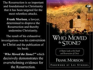 The Resurrection is so important
and foundational to Christianity
that it has been targeted for the
most relentless attacks.
Frank Morison, a lawyer,
determined to disprove the
Resurrection and thereby
undermine Christianity.
The result of his exhaustive
investigations was his conversion
to Christ and the publication of
his book:
“Who Moved the Stone?” which
decisively demonstrates the
overwhelming evidence for
the Resurrection.
 