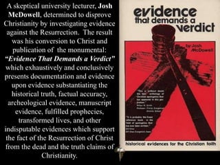 A skeptical university lecturer, Josh
McDowell, determined to disprove
Christianity by investigating evidence
against the Resurrection. The result
was his conversion to Christ and
publication of the monumental:
“Evidence That Demands a Verdict”
which exhaustively and conclusively
presents documentation and evidence
upon evidence substantiating the
historical truth, factual accuracy,
archeological evidence, manuscript
evidence, fulfilled prophecies,
transformed lives, and other
indisputable evidences which support
the fact of the Resurrection of Christ
from the dead and the truth claims of
Christianity.
 