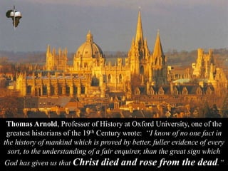 Thomas Arnold, Professor of History at Oxford University, one of the
greatest historians of the 19th Century wrote: “I know of no one fact in
the history of mankind which is proved by better, fuller evidence of every
sort, to the understanding of a fair enquirer, than the great sign which
God has given us that Christ died and rose from the dead.”
 