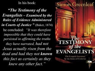 In his book:
“The Testimony of the
Evangelists – Examined by the
Rules of Evidence Administered
in Courts of Justice ” (Baker, 1874)
he concluded: “It was therefore
impossible that they could have
persisted in affirming the truths
they have narrated, had not
Jesus actually risen from the
dead and had they not known
this fact as certainly as they
knew any other fact.”
 
