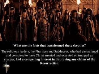 What are the facts that transformed these skeptics?
The religious leaders, the Pharisees and Sadducees, who had campaigned
and conspired to have Christ arrested and executed on trumped up
charges, had a compelling interest in disproving any claims of the
Resurrection.
 