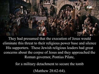They had presumed that the execution of Jesus would
eliminate this threat to their religious power base and silence
His supporters. These Jewish religious leaders had great
concerns about the corpse of Jesus and they approached the
Roman governor, Pontius Pilate,
for a military detachment to secure the tomb
(Matthew 28:62-64).
 