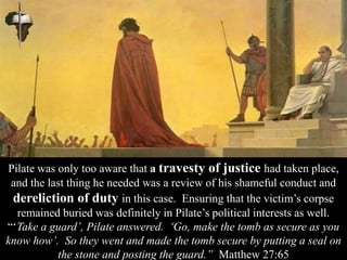 Pilate was only too aware that a travesty of justice had taken place,
and the last thing he needed was a review of his shameful conduct and
dereliction of duty in this case. Ensuring that the victim’s corpse
remained buried was definitely in Pilate’s political interests as well.
“‘Take a guard’, Pilate answered. ‘Go, make the tomb as secure as you
know how’. So they went and made the tomb secure by putting a seal on
the stone and posting the guard.” Matthew 27:65
 