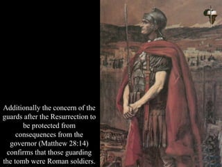 Additionally the concern of the
guards after the Resurrection to
be protected from
consequences from the
governor (Matthew 28:14)
confirms that those guarding
the tomb were Roman soldiers.
 