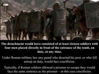 The detachment would have consisted of at least sixteen soldiers with
four men placed directly in front of the entrance of the tomb, on
duty, at any time.
Under Roman military law any guard who deserted his post, or who fell
asleep on duty, would face crucifixion.
Typically, if Roman soldiers allowed a prisoner to escape they would
face the same sentence as the prisoner – in this case crucifixion.
 