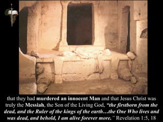 that they had murdered an innocent Man and that Jesus Christ was
truly the Messiah, the Son of the Living God, “the firstborn from the
dead, and the Ruler of the kings of the earth…the One Who lives and
was dead, and behold, I am alive forever more.” Revelation 1:5, 18
 