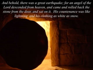 And behold, there was a great earthquake; for an angel of the
Lord descended from heaven, and came and rolled back the
stone from the door, and sat on it. His countenance was like
lightning and his clothing as white as snow.
 