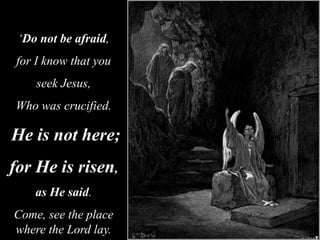 ‘Do not be afraid,
for I know that you
seek Jesus,
Who was crucified.
He is not here;
for He is risen,
as He said.
Come, see the place
where the Lord lay.
 