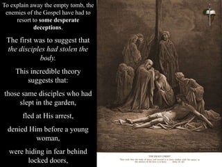 To explain away the empty tomb, the
enemies of the Gospel have had to
resort to some desperate
deceptions.
The first was to suggest that
the disciples had stolen the
body.
This incredible theory
suggests that:
those same disciples who had
slept in the garden,
fled at His arrest,
denied Him before a young
woman,
were hiding in fear behind
locked doors,
 