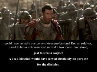 could have unitedly overcome sixteen professional Roman soldiers,
dared to break a Roman seal, moved a two tonne tomb stone,
just to steal a corpse!
A dead Messiah would have served absolutely no purpose
for the disciples.
 