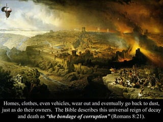 Homes, clothes, even vehicles, wear out and eventually go back to dust,
just as do their owners. The Bible describes this universal reign of decay
and death as “the bondage of corruption” (Romans 8:21).
 
