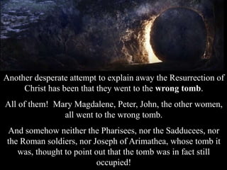 Another desperate attempt to explain away the Resurrection of
Christ has been that they went to the wrong tomb.
All of them! Mary Magdalene, Peter, John, the other women,
all went to the wrong tomb.
And somehow neither the Pharisees, nor the Sadducees, nor
the Roman soldiers, nor Joseph of Arimathea, whose tomb it
was, thought to point out that the tomb was in fact still
occupied!
 