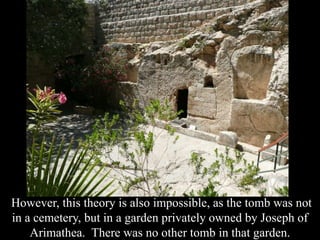 However, this theory is also impossible, as the tomb was not
in a cemetery, but in a garden privately owned by Joseph of
Arimathea. There was no other tomb in that garden.
 