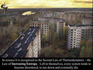 In science it is recognised as the Second Law of Thermodynamics – the
Law of Increasing Entropy. Left to themselves, every system tends to
become disordered, to run down and eventually die.
 