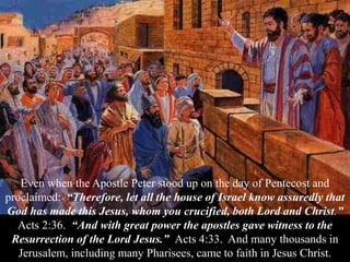 Even when the Apostle Peter stood up on the day of Pentecost and
proclaimed: “Therefore, let all the house of Israel know assuredly that
God has made this Jesus, whom you crucified, both Lord and Christ.”
Acts 2:36. “And with great power the apostles gave witness to the
Resurrection of the Lord Jesus.” Acts 4:33. And many thousands in
Jerusalem, including many Pharisees, came to faith in Jesus Christ.
 
