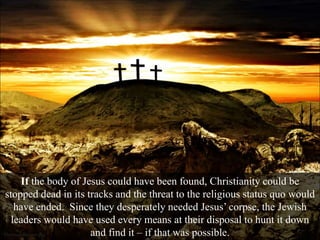 If the body of Jesus could have been found, Christianity could be
stopped dead in its tracks and the threat to the religious status quo would
have ended. Since they desperately needed Jesus’ corpse, the Jewish
leaders would have used every means at their disposal to hunt it down
and find it – if that was possible.
 