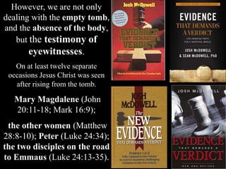 However, we are not only
dealing with the empty tomb,
and the absence of the body,
but the testimony of
eyewitnesses.
On at least twelve separate
occasions Jesus Christ was seen
after rising from the tomb.
Mary Magdalene (John
20:11-18; Mark 16:9);
the other women (Matthew
28:8-10); Peter (Luke 24:34);
the two disciples on the road
to Emmaus (Luke 24:13-35).
 