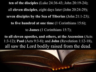 ten of the disciples (Luke 24:36-43; John 20:19-24);
all eleven disciples, eight days later (John 20:24-29);
seven disciples by the Sea of Tiberius (John 21:1-23);
to five hundred at one time (1 Corinthians 15:6);
to James (1 Corinthians 15:7);
to all eleven apostles, and others, at the Ascension (Acts
1:3-12); Paul (Acts 9:3-8); and John (Revelation 1:12-18),
all saw the Lord bodily raised from the dead.
 