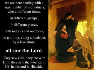 we are here dealing with a
large number of individuals,
who at different times,
in different groups,
in different places,
both indoors and outdoors,
on a hilltop, along a roadside,
by a lake shore,
all saw the Lord.
They saw Him, they ate with
Him, they saw the wounds in
His hands and in His side.
 