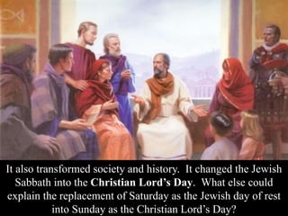 It also transformed society and history. It changed the Jewish
Sabbath into the Christian Lord’s Day. What else could
explain the replacement of Saturday as the Jewish day of rest
into Sunday as the Christian Lord’s Day?
 