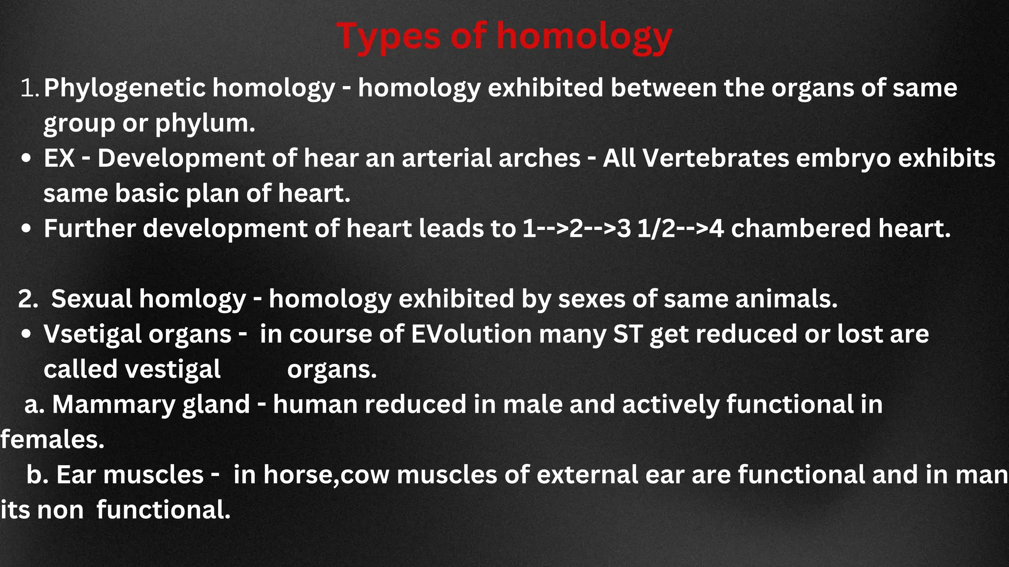 Types of homology
Phylogenetic homology - homology exhibited between the organs of same
group or phylum.
EX - Development of hear an arterial arches - All Vertebrates embryo exhibits
same basic plan of heart.
Further development of heart leads to 1-->2-->3 1/2-->4 chambered heart.
Vsetigal organs - in course of EVolution many ST get reduced or lost are
called vestigal organs.
1.
2. Sexual homlogy - homology exhibited by sexes of same animals.
a. Mammary gland - human reduced in male and actively functional in
females.
b. Ear muscles - in horse,cow muscles of external ear are functional and in man
its non functional.
 