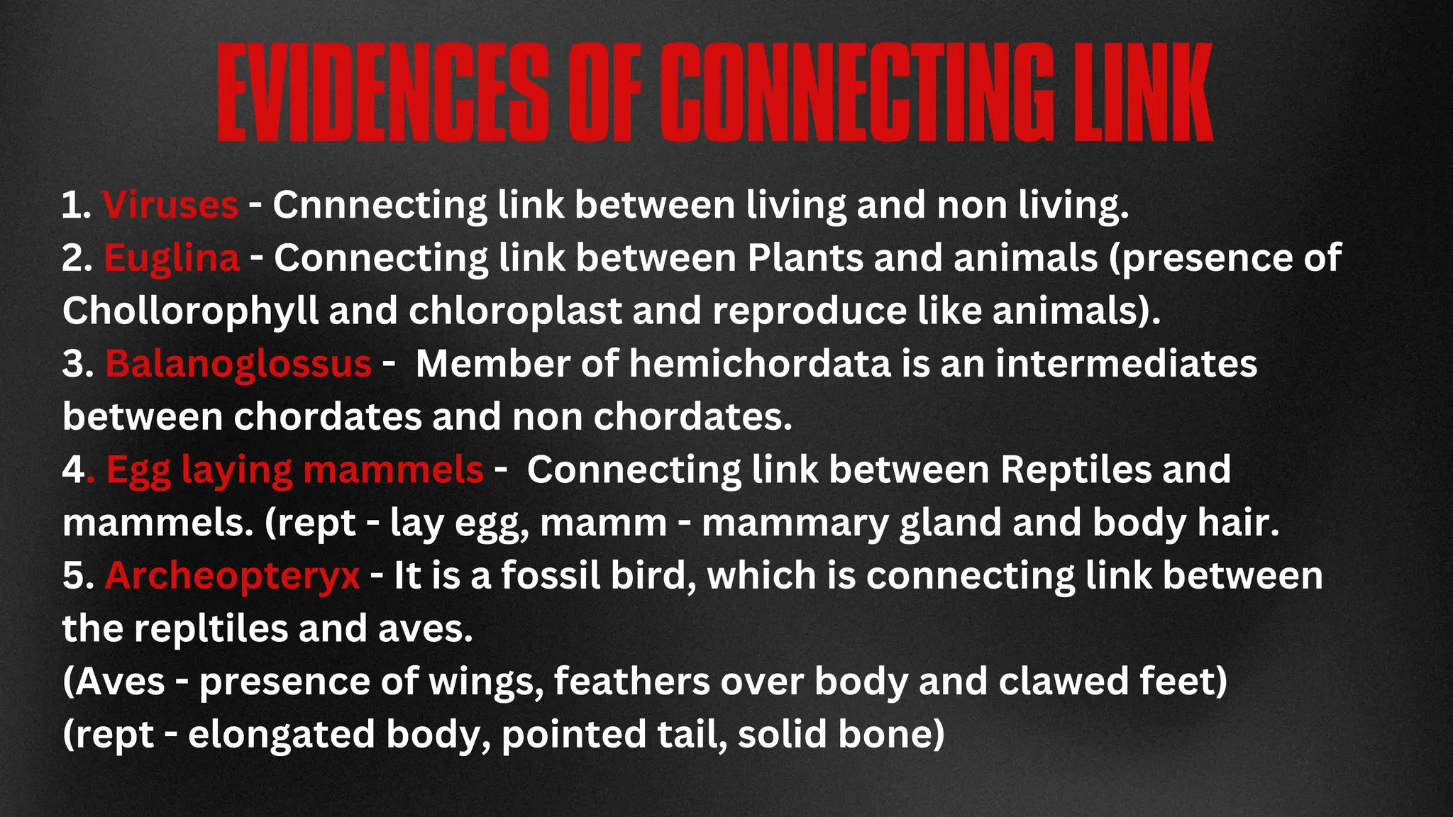 EVIDENCESOFCONNECTINGLINK
1. Viruses - Cnnnecting link between living and non living.
2. Euglina - Connecting link between Plants and animals (presence of
Chollorophyll and chloroplast and reproduce like animals).
3. Balanoglossus - Member of hemichordata is an intermediates
between chordates and non chordates.
4. Egg laying mammels - Connecting link between Reptiles and
mammels. (rept - lay egg, mamm - mammary gland and body hair.
5. Archeopteryx - It is a fossil bird, which is connecting link between
the repltiles and aves.
(Aves - presence of wings, feathers over body and clawed feet)
(rept - elongated body, pointed tail, solid bone)
 