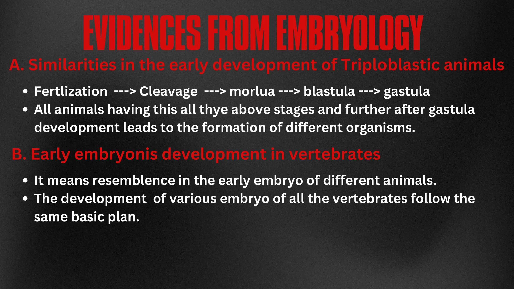 EVIDENCESFROMEMBRYOLOGY
A. Similarities in the early development of Triploblastic animals
Fertlization ---> Cleavage ---> morlua ---> blastula ---> gastula
All animals having this all thye above stages and further after gastula
development leads to the formation of different organisms.
B. Early embryonis development in vertebrates
It means resemblence in the early embryo of different animals.
The development of various embryo of all the vertebrates follow the
same basic plan.
 