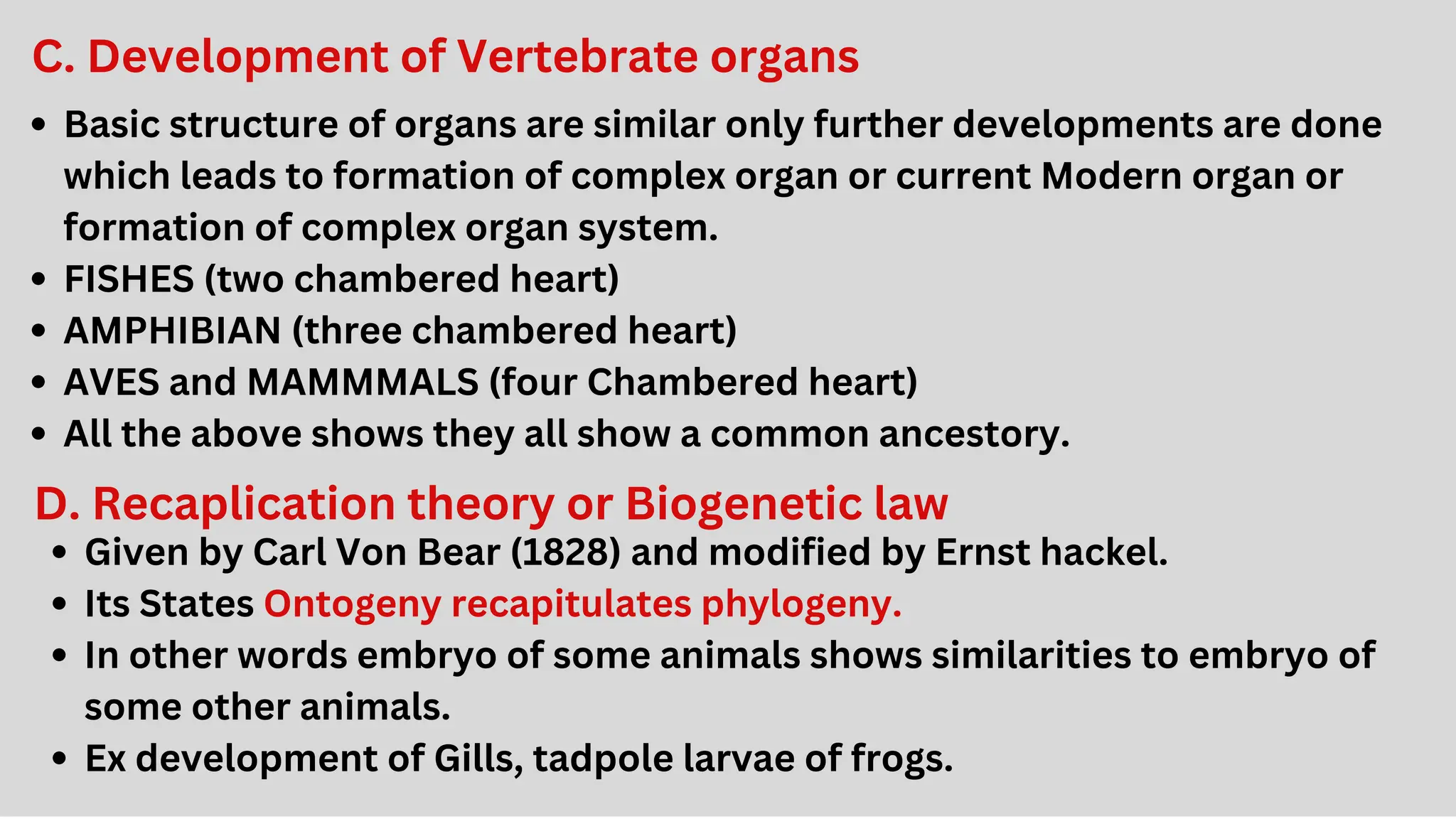 C. Development of Vertebrate organs
Basic structure of organs are similar only further developments are done
which leads to formation of complex organ or current Modern organ or
formation of complex organ system.
FISHES (two chambered heart)
AMPHIBIAN (three chambered heart)
AVES and MAMMMALS (four Chambered heart)
All the above shows they all show a common ancestory.
D. Recaplication theory or Biogenetic law
Given by Carl Von Bear (1828) and modified by Ernst hackel.
Its States Ontogeny recapitulates phylogeny.
In other words embryo of some animals shows similarities to embryo of
some other animals.
Ex development of Gills, tadpole larvae of frogs.
 
