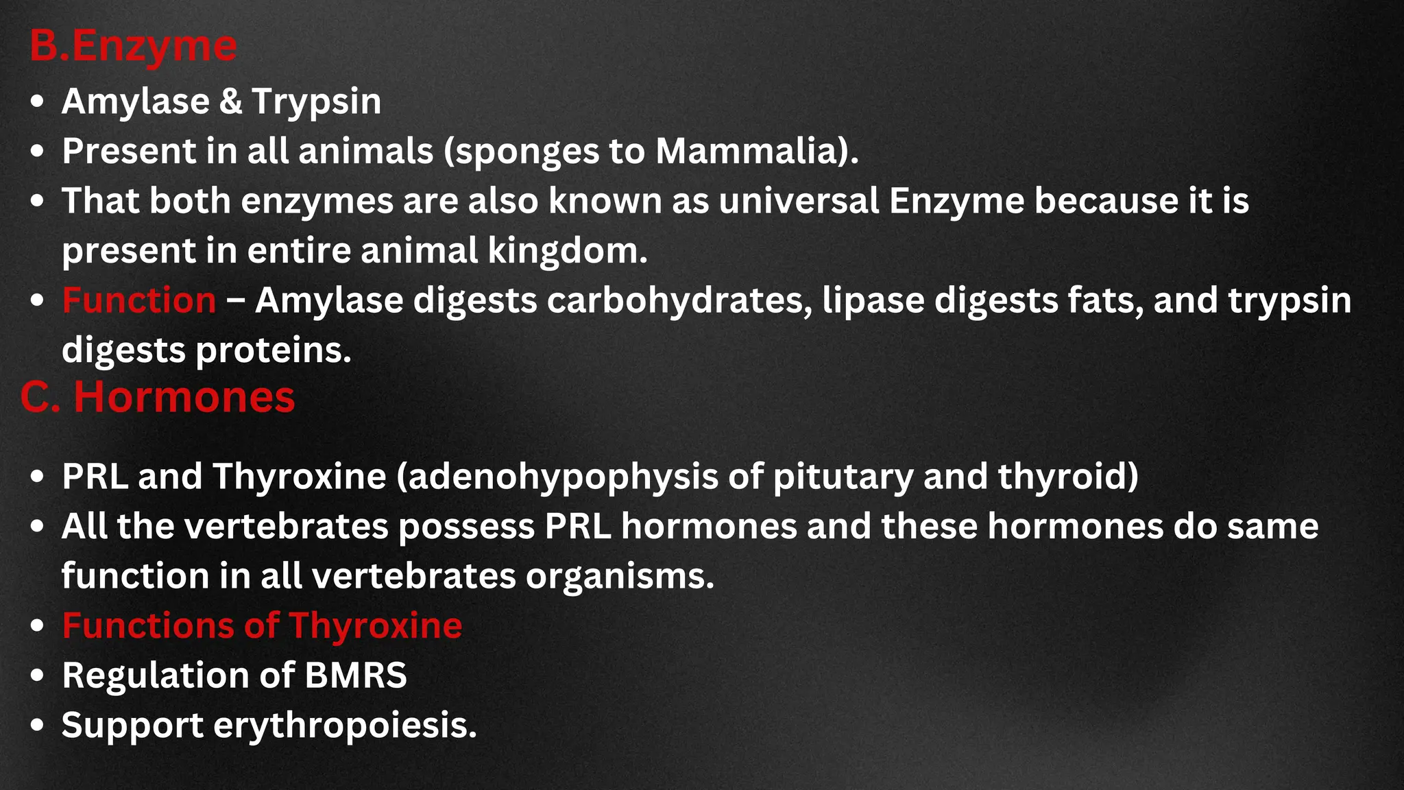 B.Enzyme
Amylase & Trypsin
Present in all animals (sponges to Mammalia).
That both enzymes are also known as universal Enzyme because it is
present in entire animal kingdom.
Function – Amylase digests carbohydrates, lipase digests fats, and trypsin
digests proteins.
C. Hormones
PRL and Thyroxine (adenohypophysis of pitutary and thyroid)
All the vertebrates possess PRL hormones and these hormones do same
function in all vertebrates organisms.
Functions of Thyroxine
Regulation of BMRS
Support erythropoiesis.
 