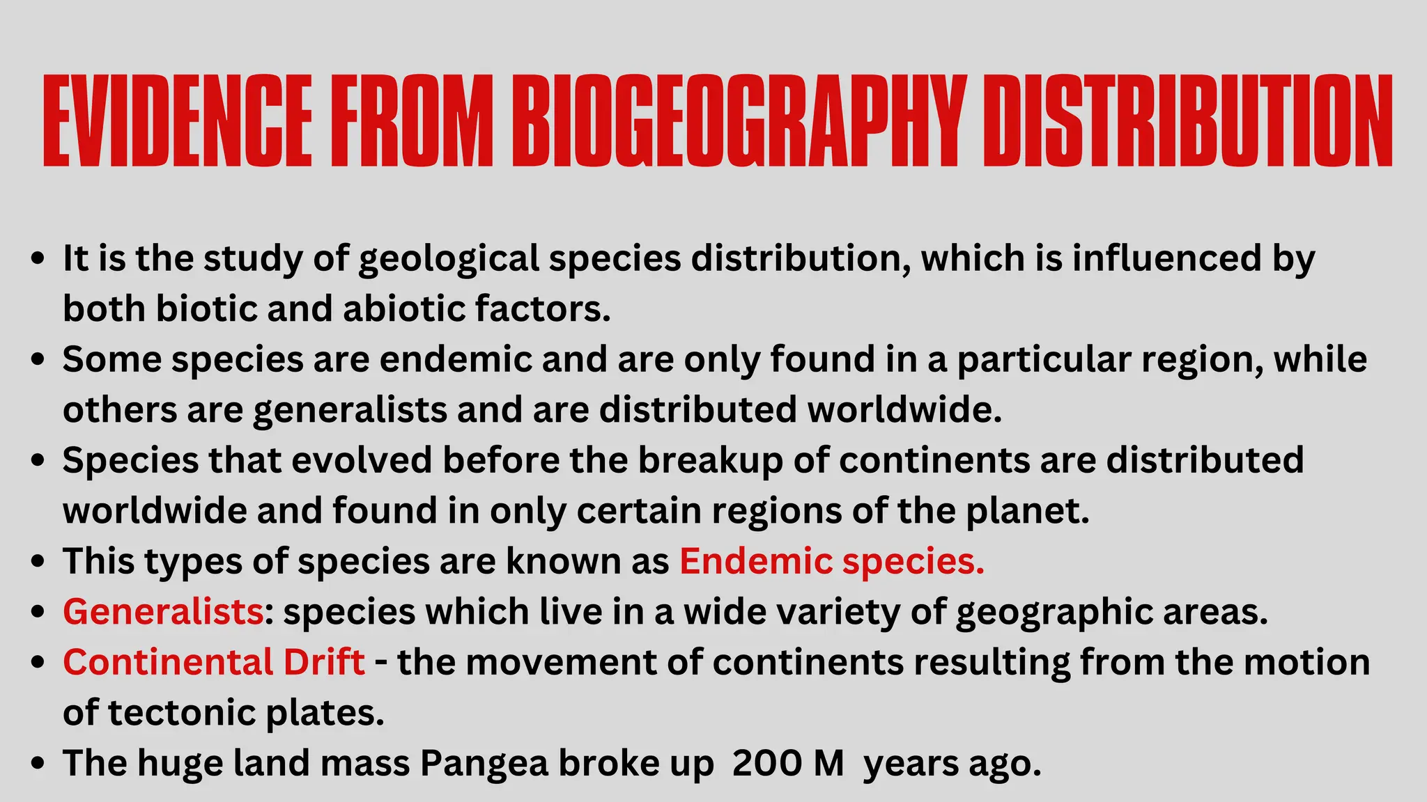 EVIDENCEFROMBIOGEOGRAPHYDISTRIBUTION
It is the study of geological species distribution, which is influenced by
both biotic and abiotic factors.
Some species are endemic and are only found in a particular region, while
others are generalists and are distributed worldwide.
Species that evolved before the breakup of continents are distributed
worldwide and found in only certain regions of the planet.
This types of species are known as Endemic species.
Generalists: species which live in a wide variety of geographic areas.
Continental Drift - the movement of continents resulting from the motion
of tectonic plates.
The huge land mass Pangea broke up 200 M years ago.
 