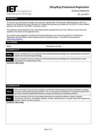 CEng/IEng Professional Registration
                                                                                           Evidence Statement
                                                                                                    V8. June 2011

Introduction

On this form you should give examples from your work against each of the specific statements below, which are
based on the Engineering Council Standard for Professional Engineering Competence (UK-SPEC). Further detailed
guidance can be found in UK-SPEC, should you need it.

The assessors will be looking for one or two clearly written examples from your work. Maximum word counts are
specified in the boxes on the application form

If you need further guidance to complete the Evidence Statement, you may wish to speak to a Professional
Registration Advisor (PRA) or other suitably trained and qualified person. Your PRA can be located at:
www.theiet.org/advice
Your Details

Name                                                   Membership Number

Competence A

          Give an example of how you used your technical/engineering knowledge and understanding to improve or
CEng      exploit new and advancing technology.
        Give an example of how you used your technical/engineering knowledge and understanding to apply
IEng    technology to an aspect of your work.
(maximum 300 words)




Competence B

          Give an example of how you have applied a combination of theoretical and practical methods to analyse
CEng      and solve a technical/engineering problem. This may include the identification of a potential project where
          you have conducted appropriate research to design and develop an engineering solution.
        Give an example of how you have applied theoretical and practical methods to design, develop,
IEng    manufacture, construct, commission, operate, maintain, decommission or recycle a technical/ engineering
        process, system, service or product.
(maximum 300 words)




                                                    Page 1 of 2
 