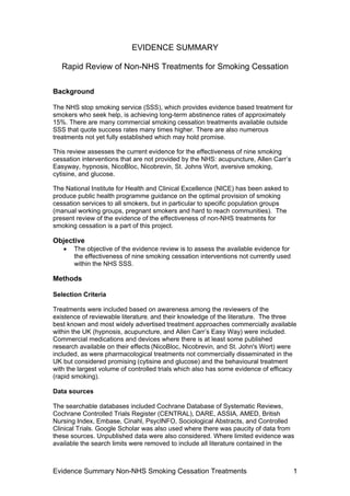 Evidence Summary Non-NHS Smoking Cessation Treatments 1
EVIDENCE SUMMARY
Rapid Review of Non-NHS Treatments for Smoking Cessation
Background
The NHS stop smoking service (SSS), which provides evidence based treatment for
smokers who seek help, is achieving long-term abstinence rates of approximately
15%. There are many commercial smoking cessation treatments available outside
SSS that quote success rates many times higher. There are also numerous
treatments not yet fully established which may hold promise.
This review assesses the current evidence for the effectiveness of nine smoking
cessation interventions that are not provided by the NHS: acupuncture, Allen Carr’s
Easyway, hypnosis, NicoBloc, Nicobrevin, St. Johns Wort, aversive smoking,
cytisine, and glucose.
The National Institute for Health and Clinical Excellence (NICE) has been asked to
produce public health programme guidance on the optimal provision of smoking
cessation services to all smokers, but in particular to specific population groups
(manual working groups, pregnant smokers and hard to reach communities). The
present review of the evidence of the effectiveness of non-NHS treatments for
smoking cessation is a part of this project.
Objective
• The objective of the evidence review is to assess the available evidence for
the effectiveness of nine smoking cessation interventions not currently used
within the NHS SSS.
Methods
Selection Criteria
Treatments were included based on awareness among the reviewers of the
existence of reviewable literature, and their knowledge of the literature. The three
best known and most widely advertised treatment approaches commercially available
within the UK (hypnosis, acupuncture, and Allen Carr’s Easy Way) were included.
Commercial medications and devices where there is at least some published
research available on their effects (NicoBloc, Nicobrevin, and St. John's Wort) were
included, as were pharmacological treatments not commercially disseminated in the
UK but considered promising (cytisine and glucose) and the behavioural treatment
with the largest volume of controlled trials which also has some evidence of efficacy
(rapid smoking).
Data sources
The searchable databases included Cochrane Database of Systematic Reviews,
Cochrane Controlled Trials Register (CENTRAL), DARE, ASSIA, AMED, British
Nursing Index, Embase, Cinahl, PsycINFO, Sociological Abstracts, and Controlled
Clinical Trials. Google Scholar was also used where there was paucity of data from
these sources. Unpublished data were also considered. Where limited evidence was
available the search limits were removed to include all literature contained in the
 