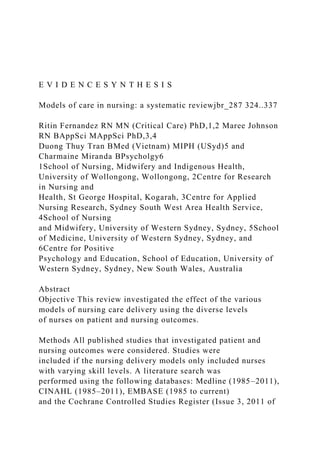 E V I D E N C E S Y N T H E S I S
Models of care in nursing: a systematic reviewjbr_287 324..337
Ritin Fernandez RN MN (Critical Care) PhD,1,2 Maree Johnson
RN BAppSci MAppSci PhD,3,4
Duong Thuy Tran BMed (Vietnam) MIPH (USyd)5 and
Charmaine Miranda BPsycholgy6
1School of Nursing, Midwifery and Indigenous Health,
University of Wollongong, Wollongong, 2Centre for Research
in Nursing and
Health, St George Hospital, Kogarah, 3Centre for Applied
Nursing Research, Sydney South West Area Health Service,
4School of Nursing
and Midwifery, University of Western Sydney, Sydney, 5School
of Medicine, University of Western Sydney, Sydney, and
6Centre for Positive
Psychology and Education, School of Education, University of
Western Sydney, Sydney, New South Wales, Australia
Abstract
Objective This review investigated the effect of the various
models of nursing care delivery using the diverse levels
of nurses on patient and nursing outcomes.
Methods All published studies that investigated patient and
nursing outcomes were considered. Studies were
included if the nursing delivery models only included nurses
with varying skill levels. A literature search was
performed using the following databases: Medline (1985–2011),
CINAHL (1985–2011), EMBASE (1985 to current)
and the Cochrane Controlled Studies Register (Issue 3, 2011 of
 