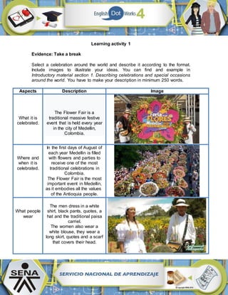 Learning activity 1
Evidence: Take a break
Select a celebration around the world and describe it according to the format.
Include images to illustrate your ideas. You can find and example in
Introductory material section 1. Describing celebrations and special occasions
around the world. You have to make your description in minimum 250 words.
Aspects Description Image
What it is
celebrated.
The Flower Fair is a
traditional massive festive
event that is held every year
in the city of Medellin,
Colombia.
Where and
when it is
celebrated.
In the first days of August of
each year Medellin is filled
with flowers and parties to
receive one of the most
traditional celebrations in
Colombia.
The Flower Fair is the most
important event in Medellin,
as it embodies all the values
of the Antioquia people.
What people
wear
The men dress in a white
shirt, black pants, quotes, a
hat and the traditional paisa
carriel.
The women also wear a
white blouse, they wear a
long skirt, quotes and a scarf
that covers their head.
 