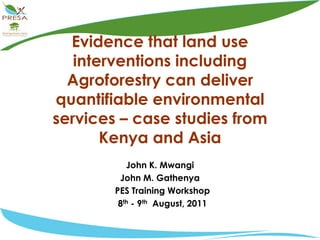 Evidence that land use interventions including Agroforestry can deliver quantifiable environmental services – case studies from Kenya and Asia John K. Mwangi John M. Gathenya   PES Training Workshop   8th - 9th  August, 2011 
