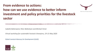 From evidence to actions:
how can we use evidence to better inform
investment and policy priorities for the livestock
sector
Isabelle Baltenweck, Peter Ballantyne and Michael Victor
Virtual workshop for sustainable livestock champions, 19–21 May 2020
lobal Livestock Advocacy for Development
Global Livestock Advocacy for Development (GLAD)
Better lives through livestock
 
