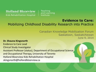 Evidence to Care:
Mobilizing Childhood Disability Research into Practice
Canadian Knowledge Mobilization Forum
Saskatoon, Saskatchewan
June 9, 2014
Dr. Shauna Kingsnorth
Evidence to Care Lead
Clinical Study Investigator
Assistant Professor (status), Department of Occupational Science
and Occupational Therapy, University of Toronto
Holland Bloorview Kids Rehabilitation Hospital
skingsnorth@hollandbloorview.ca
 