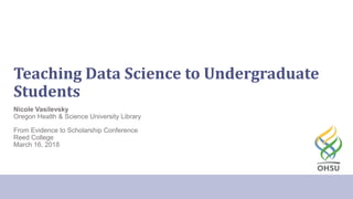 Teaching Data Science to Undergraduate
Students
Nicole Vasilevsky
Oregon Health & Science University Library
From Evidence to Scholarship Conference
Reed College
March 16, 2018
 