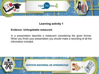 Learning activity 1
Evidence: Unforgettable restaurant
In a presentation describe a restaurant considering the given format.
When you finish your presentation you should make a recording of all the
information included.
 