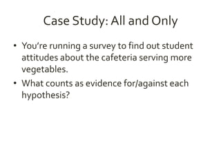 Case Study: All and Only 
• You’re running a survey to find out student 
attitudes about the cafeteria serving more 
vegetables. 
• What counts as evidence for/against each 
hypothesis? 
 