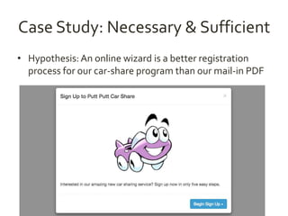 Case Study: Necessary & Sufficient 
• Hypothesis: An online wizard is a better registration 
process for our car-share program than our mail-in PDF 
 