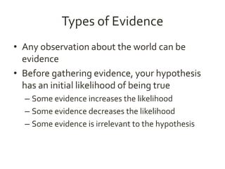 Types of Evidence 
• Any observation about the world can be 
evidence 
• Before gathering evidence, your hypothesis 
has an initial likelihood of being true 
– Some evidence increases the likelihood 
– Some evidence decreases the likelihood 
– Some evidence is irrelevant to the hypothesis 
 